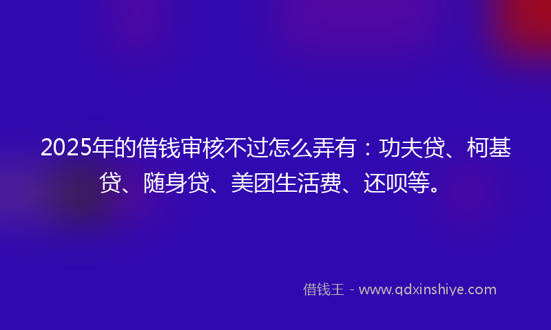 2025年的借钱审核不过怎么弄有：功夫贷、柯基贷、随身贷、美团生活费、还呗等。