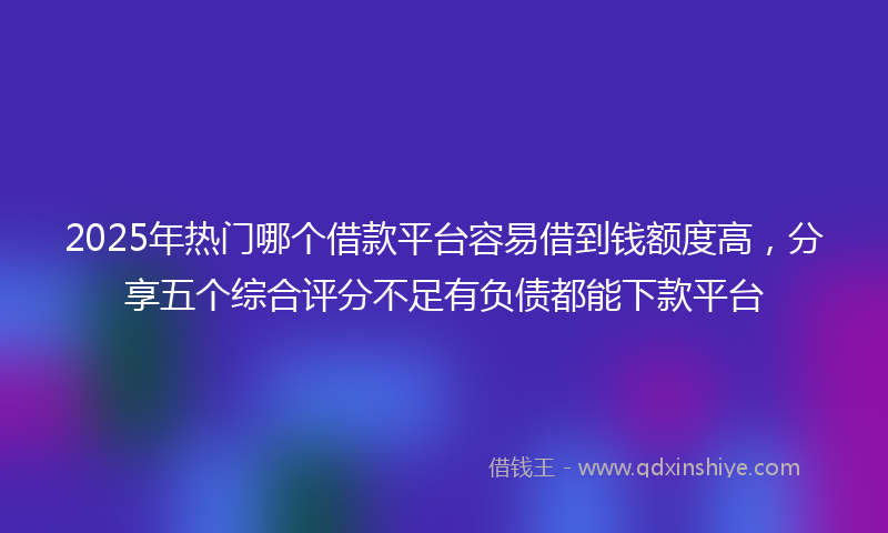 2025年热门哪个借款平台容易借到钱额度高，分享五个综合评分不足有负债都能下款平台