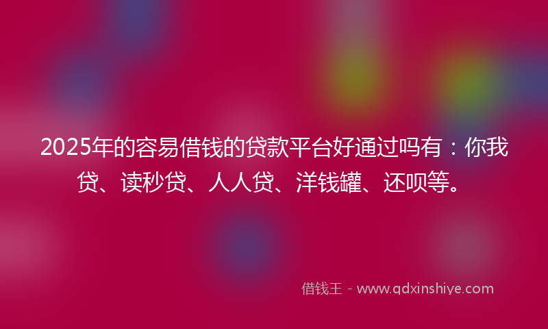 2025年的容易借钱的贷款平台好通过吗有：你我贷、读秒贷、人人贷、洋钱罐、还呗等。