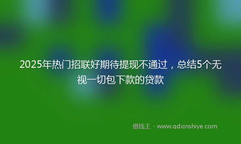 2025年热门招联好期待提现不通过，总结5个无视一切包下款的贷款