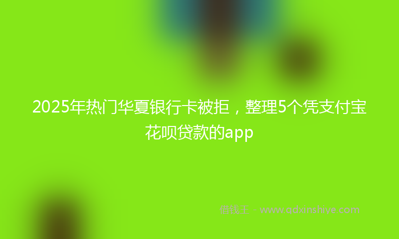 2025年热门华夏银行卡被拒，整理5个凭支付宝花呗贷款的app