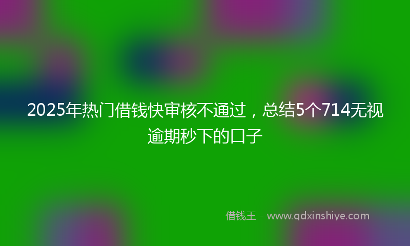 2025年热门借钱快审核不通过，总结5个714无视逾期秒下的口子