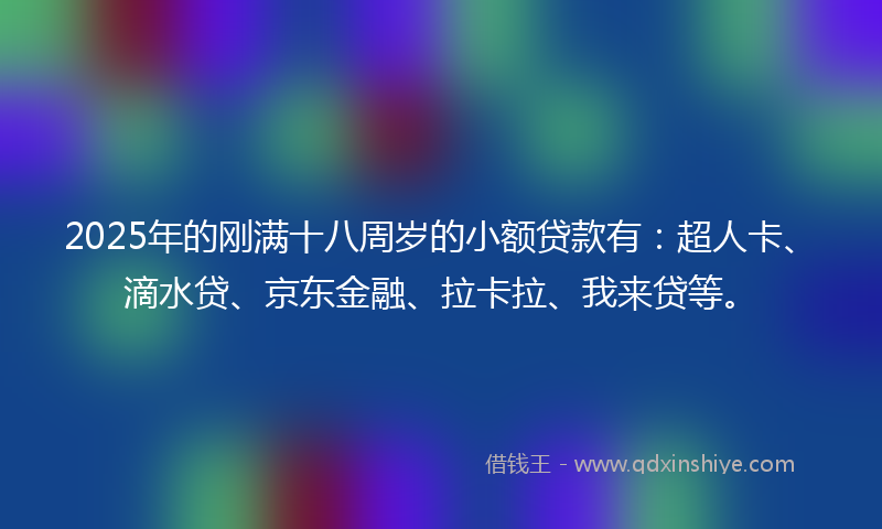 2025年的刚满十八周岁的小额贷款有：超人卡、滴水贷、京东金融、拉卡拉、我来贷等。