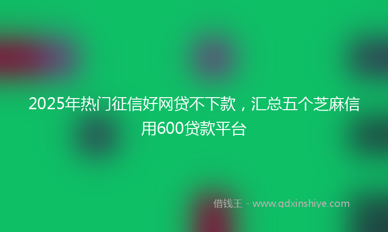 2025年热门征信好网贷不下款，汇总五个芝麻信用600贷款平台