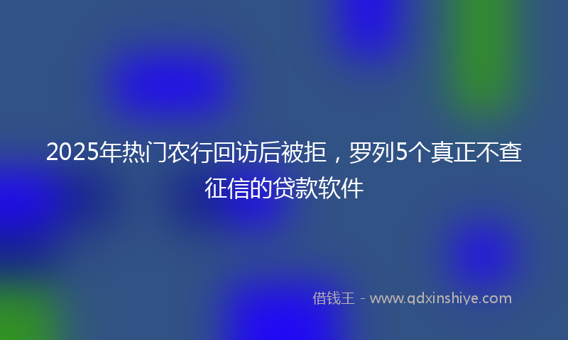 2025年热门农行回访后被拒，罗列5个真正不查征信的贷款软件