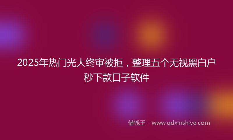 2025年热门光大终审被拒，整理五个无视黑白户秒下款口子软件