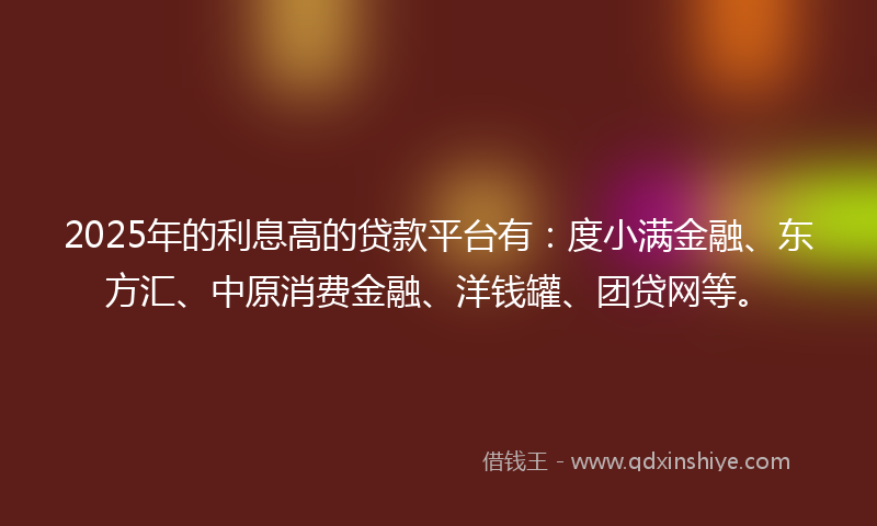 2025年的利息高的贷款平台有：度小满金融、东方汇、中原消费金融、洋钱罐、团贷网等。