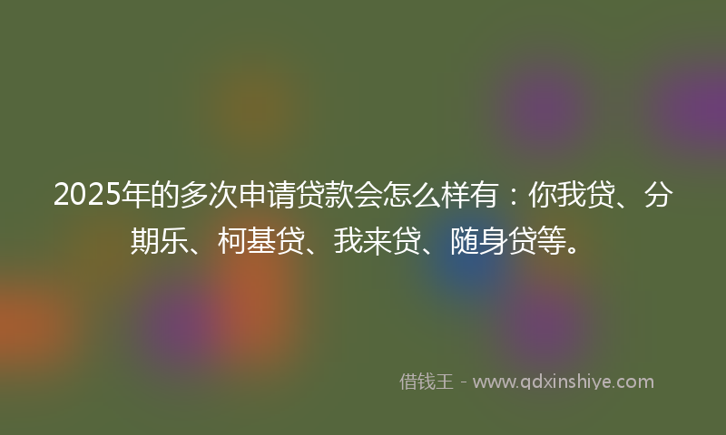 2025年的多次申请贷款会怎么样有：你我贷、分期乐、柯基贷、我来贷、随身贷等。