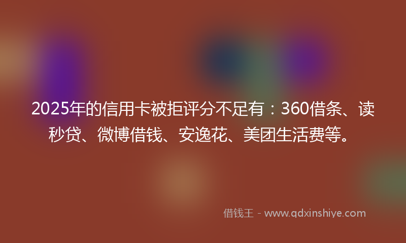 2025年的信用卡被拒评分不足有：360借条、读秒贷、微博借钱、安逸花、美团生活费等。