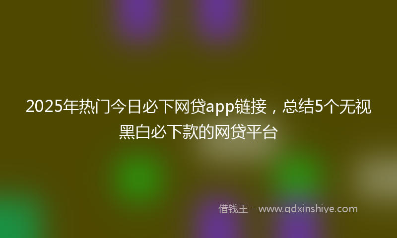 2025年热门今日必下网贷app链接，总结5个无视黑白必下款的网贷平台