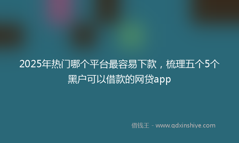 2025年热门哪个平台最容易下款，梳理五个5个黑户可以借款的网贷app