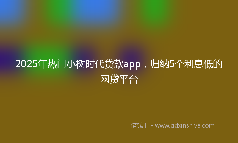 2025年热门小树时代贷款app，归纳5个利息低的网贷平台