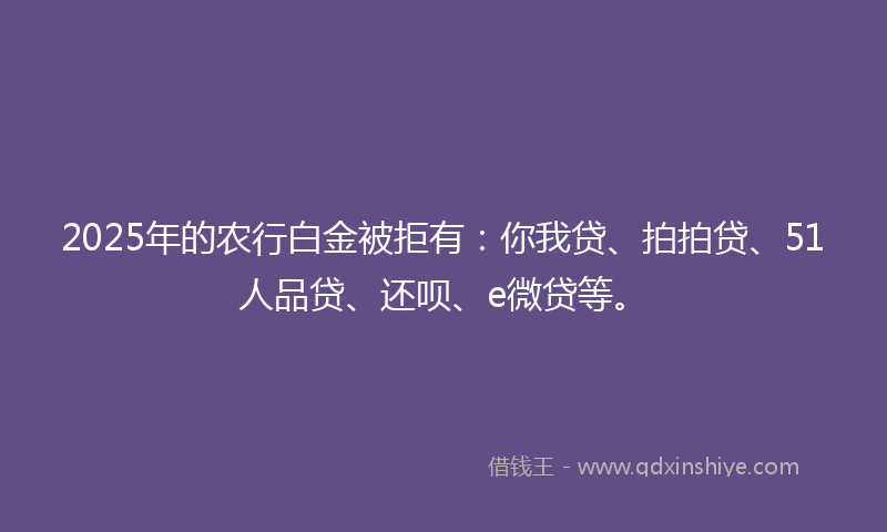 2025年的农行白金被拒有：你我贷、拍拍贷、51人品贷、还呗、e微贷等。