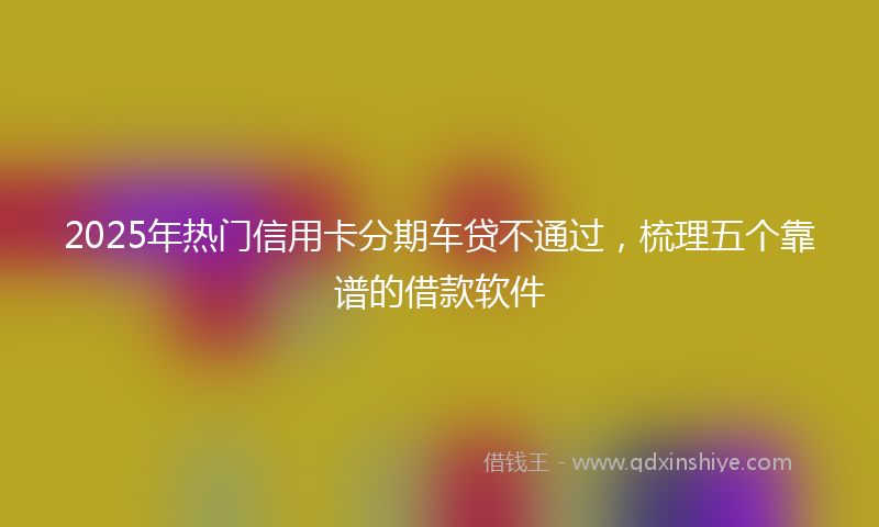 2025年热门信用卡分期车贷不通过，梳理五个靠谱的借款软件