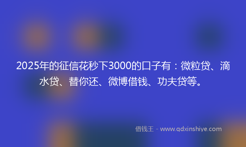 2025年的征信花秒下3000的口子有：微粒贷、滴水贷、替你还、微博借钱、功夫贷等。