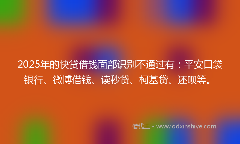 2025年的快贷借钱面部识别不通过有：平安口袋银行、微博借钱、读秒贷、柯基贷、还呗等。