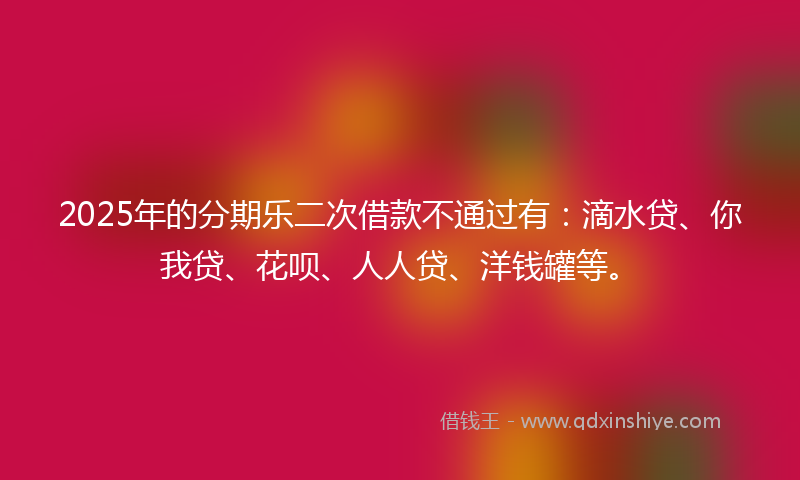 2025年的分期乐二次借款不通过有：滴水贷、你我贷、花呗、人人贷、洋钱罐等。