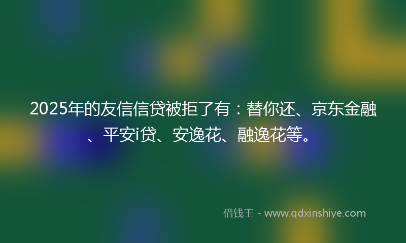 2025年的友信信贷被拒了有：替你还、京东金融、平安i贷、安逸花、融逸花等。