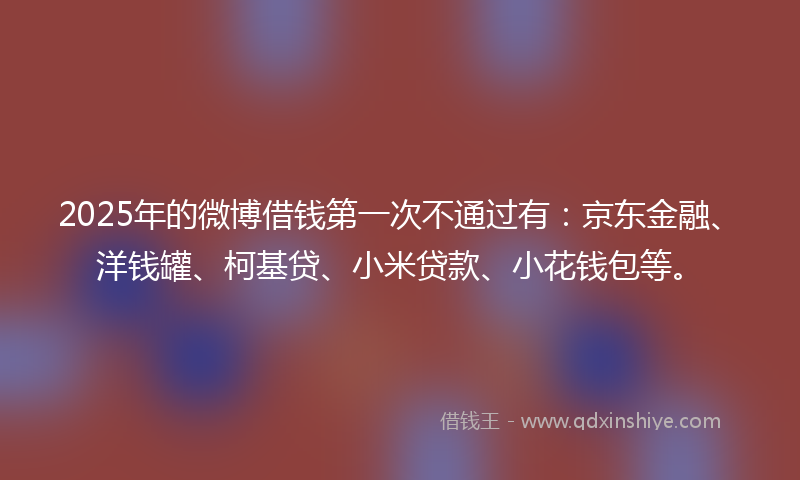 2025年的微博借钱第一次不通过有：京东金融、洋钱罐、柯基贷、小米贷款、小花钱包等。