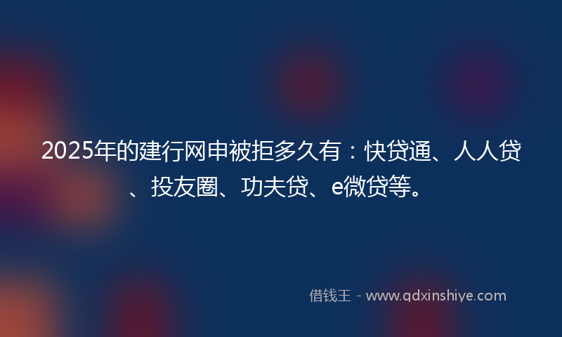 2025年的建行网申被拒多久有：快贷通、人人贷、投友圈、功夫贷、e微贷等。