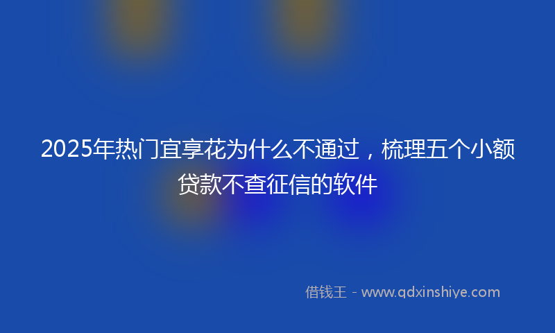 2025年热门宜享花为什么不通过，梳理五个小额贷款不查征信的软件