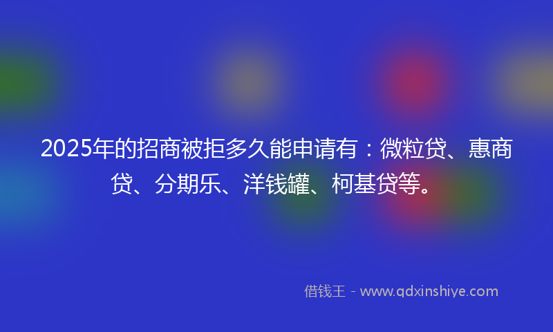 2025年的招商被拒多久能申请有：微粒贷、惠商贷、分期乐、洋钱罐、柯基贷等。