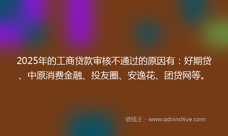 2025年的工商贷款审核不通过的原因有：好期贷、中原消费金融、投友圈、安逸花、团贷网等。