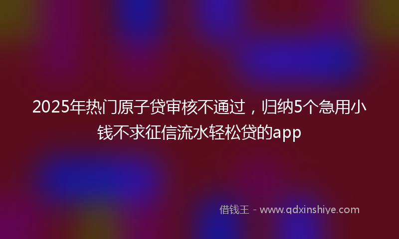 2025年热门原子贷审核不通过，归纳5个急用小钱不求征信流水轻松贷的app