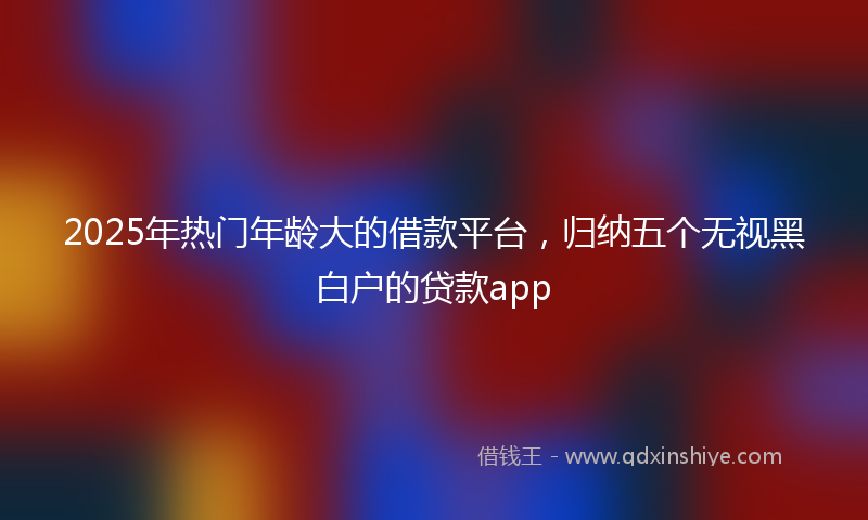 2025年热门年龄大的借款平台，归纳五个无视黑白户的贷款app