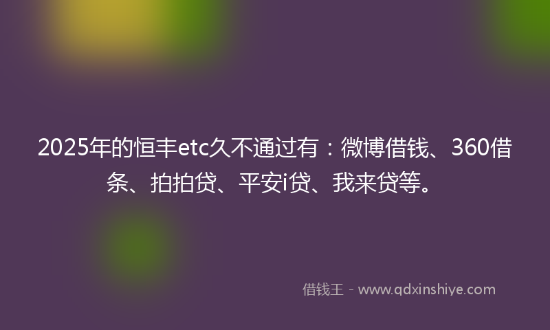 2025年的恒丰etc久不通过有：微博借钱、360借条、拍拍贷、平安i贷、我来贷等。