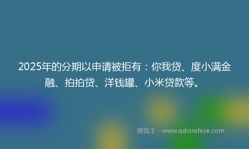 2025年的分期以申请被拒有：你我贷、度小满金融、拍拍贷、洋钱罐、小米贷款等。