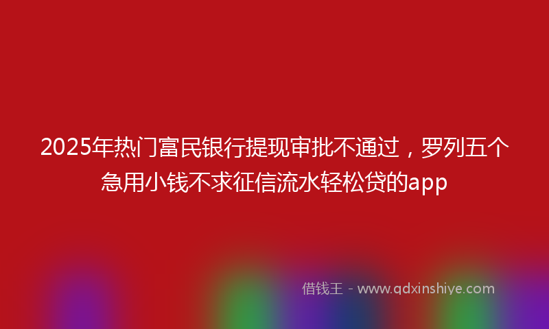 2025年热门富民银行提现审批不通过，罗列五个急用小钱不求征信流水轻松贷的app