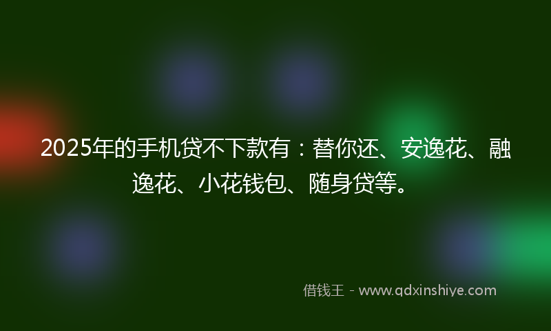 2025年的手机贷不下款有：替你还、安逸花、融逸花、小花钱包、随身贷等。