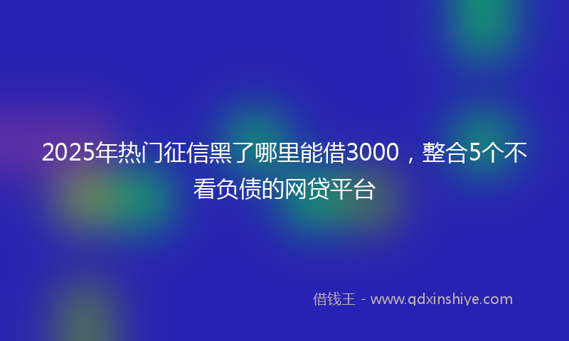 2025年热门征信黑了哪里能借3000，整合5个不看负债的网贷平台