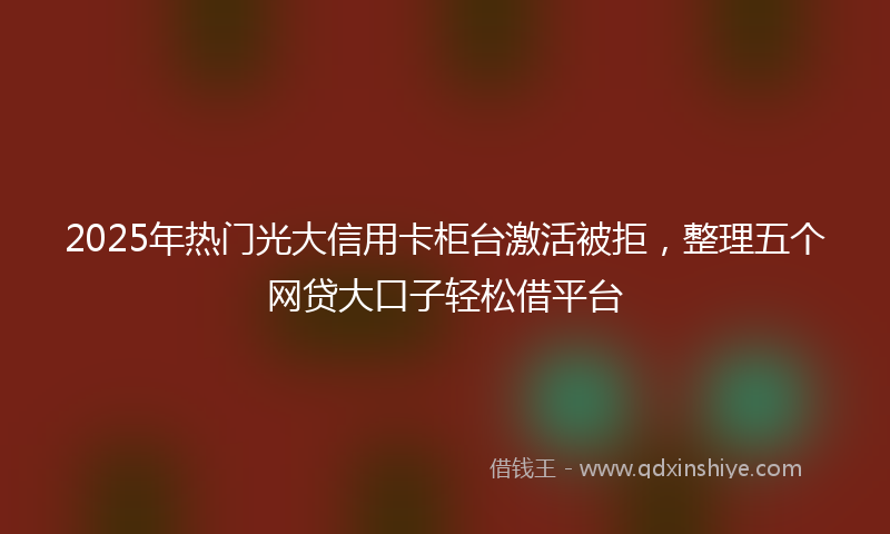 2025年热门光大信用卡柜台激活被拒，整理五个网贷大口子轻松借平台