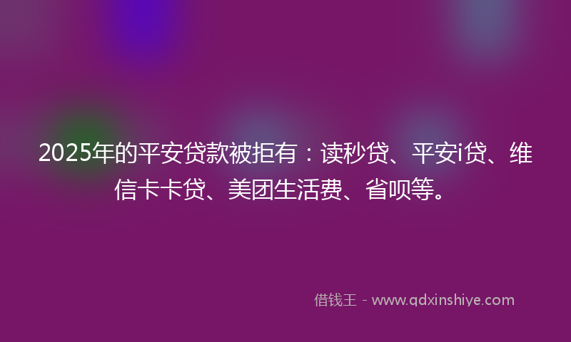 2025年的平安贷款被拒有：读秒贷、平安i贷、维信卡卡贷、美团生活费、省呗等。