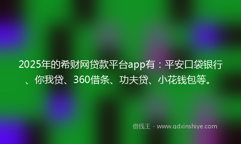 2025年的希财网贷款平台app有：平安口袋银行、你我贷、360借条、功夫贷、小花钱包等。