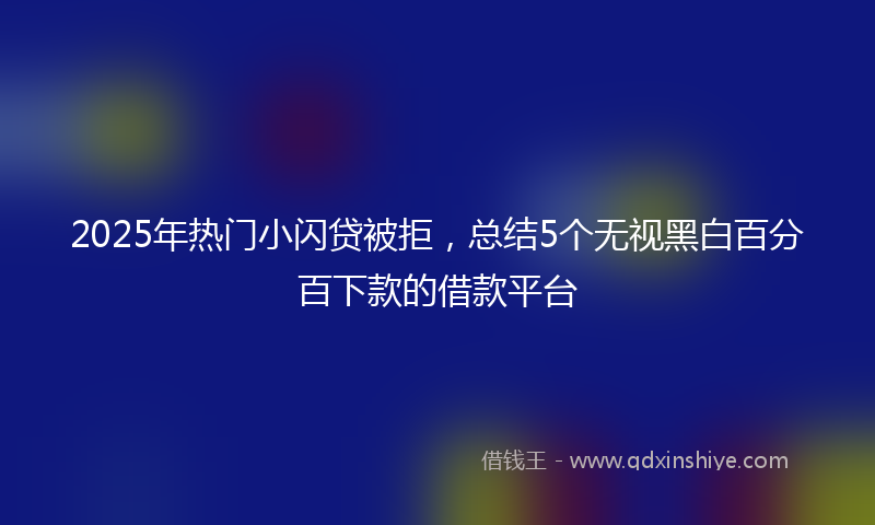 2025年热门小闪贷被拒，总结5个无视黑白百分百下款的借款平台