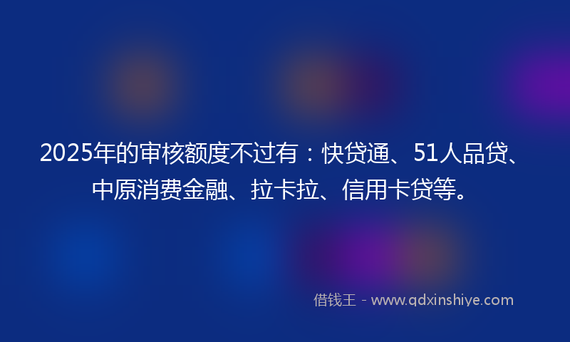 2025年的审核额度不过有：快贷通、51人品贷、中原消费金融、拉卡拉、信用卡贷等。