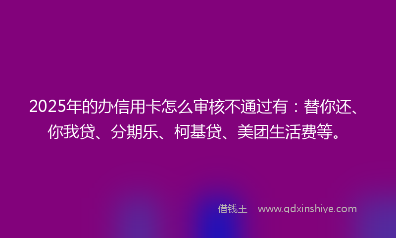2025年的办信用卡怎么审核不通过有：替你还、你我贷、分期乐、柯基贷、美团生活费等。