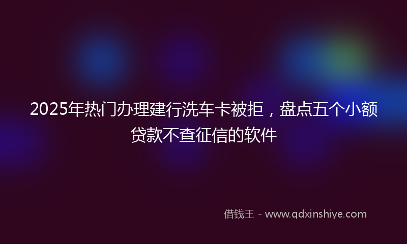 2025年热门办理建行洗车卡被拒，盘点五个小额贷款不查征信的软件