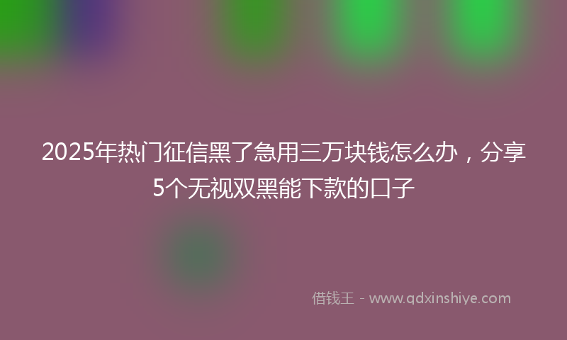 2025年热门征信黑了急用三万块钱怎么办，分享5个无视双黑能下款的口子