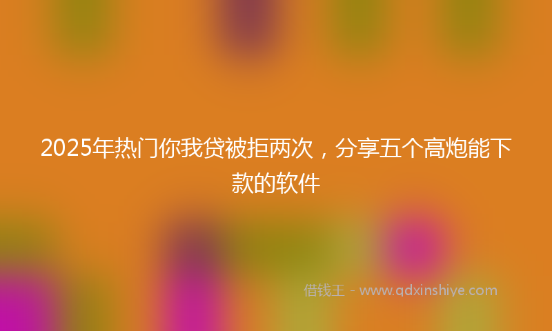 2025年热门你我贷被拒两次，分享五个高炮能下款的软件