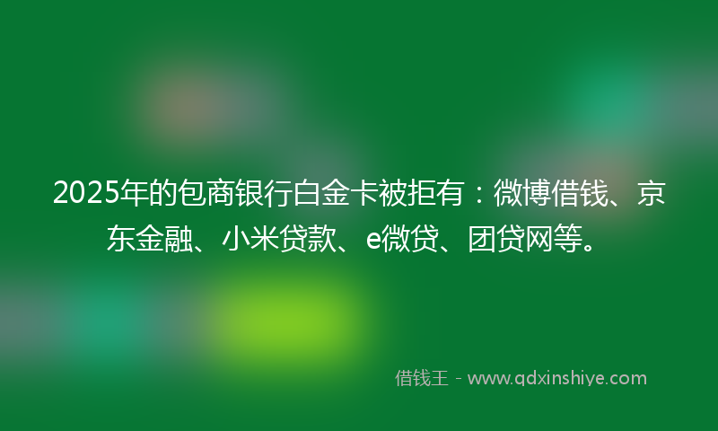2025年的包商银行白金卡被拒有：微博借钱、京东金融、小米贷款、e微贷、团贷网等。