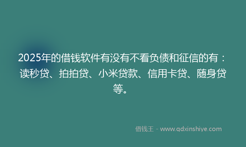2025年的借钱软件有没有不看负债和征信的有：读秒贷、拍拍贷、小米贷款、信用卡贷、随身贷等。