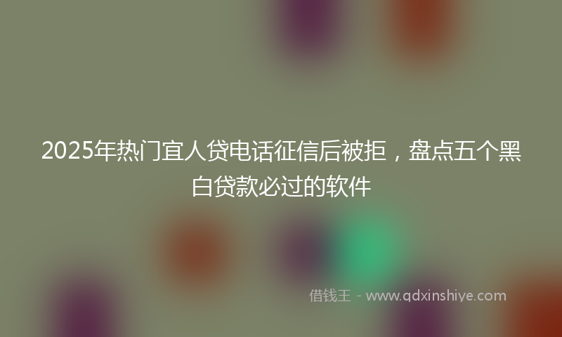 2025年热门宜人贷电话征信后被拒，盘点五个黑白贷款必过的软件