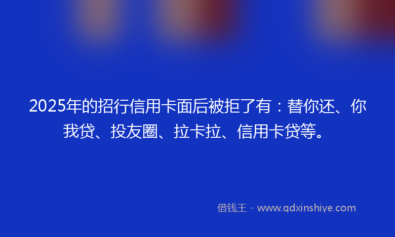 2025年的招行信用卡面后被拒了有：替你还、你我贷、投友圈、拉卡拉、信用卡贷等。