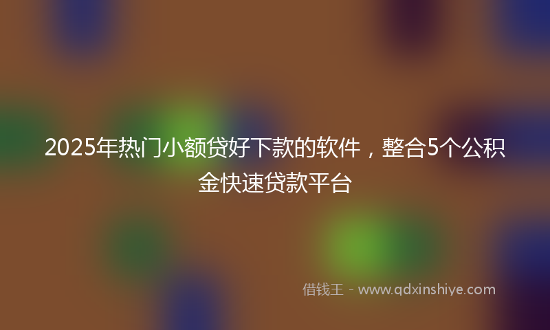 2025年热门小额贷好下款的软件，整合5个公积金快速贷款平台
