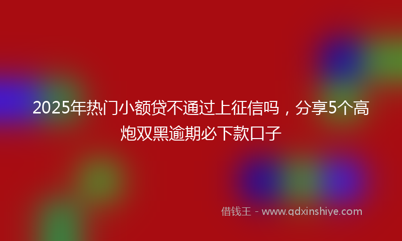 2025年热门小额贷不通过上征信吗，分享5个高炮双黑逾期必下款口子