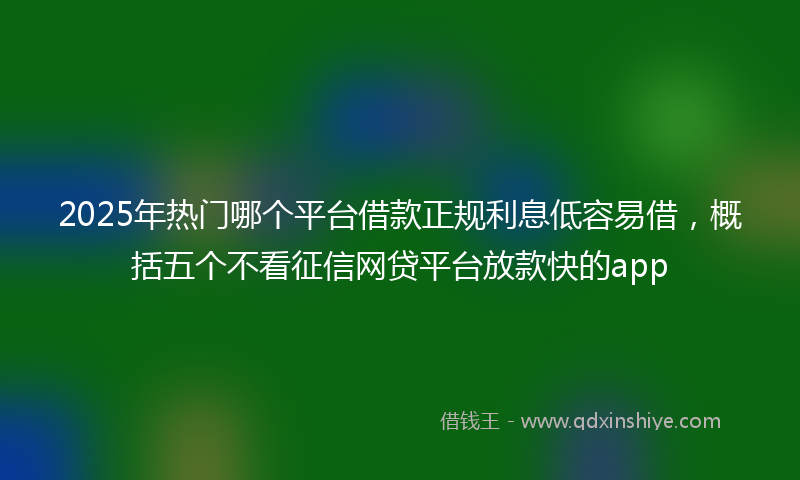 2025年热门哪个平台借款正规利息低容易借，概括五个不看征信网贷平台放款快的app